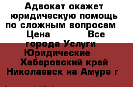 Адвокат окажет юридическую помощь по сложным вопросам  › Цена ­ 1 200 - Все города Услуги » Юридические   . Хабаровский край,Николаевск-на-Амуре г.